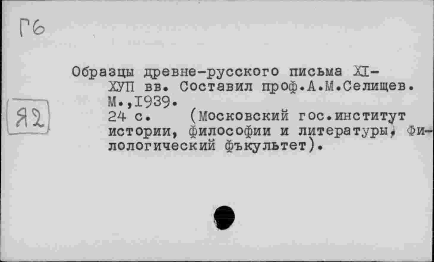 ﻿Образцы древне-русского письма XI-
ХУТІ вв. Составил проф.А.М.Селищев М.,1939*
24 с. (Московский г ос.институт истории, философии и литературы^ дологический фъкультет).